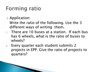  Application:
Write the ratio of the following. Use the 3
different ways of writing them.
1. There are 10 buses at a station. If each bus
has 6 wheels, what is the ratio of buses to
wheels?
2. Every quarter each student submits 2
projects in EPP. Give the ratio of projects to
quarters?
 