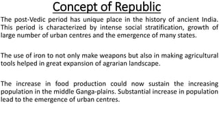 Concept of Republic
The post-Vedic period has unique place in the history of ancient India.
This period is characterized by intense social stratification, growth of
large number of urban centres and the emergence of many states.
The use of iron to not only make weapons but also in making agricultural
tools helped in great expansion of agrarian landscape.
The increase in food production could now sustain the increasing
population in the middle Ganga-plains. Substantial increase in population
lead to the emergence of urban centres.
 