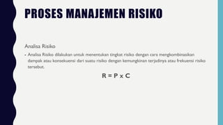 PROSES MANAJEMEN RISIKO
Analisa Risiko
- Analisa Risiko dilakukan untuk menentukan tingkat risiko dengan cara mengkombinasikan
dampak atau konsekuensi dari suatu risiko dengan kemungkinan terjadinya atau frekuensi risiko
tersebut.
R = P x C
 