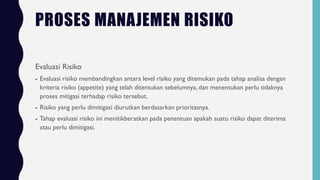 PROSES MANAJEMEN RISIKO
Evaluasi Risiko
- Evaluasi risiko membandingkan antara level risiko yang ditemukan pada tahap analisa dengan
kriteria risiko (appetite) yang telah ditentukan sebelumnya, dan menentukan perlu tidaknya
proses mitigasi terhadap risiko tersebut.
- Risiko yang perlu dimitigasi diurutkan berdasarkan prioritasnya.
- Tahap evaluasi risiko ini menitikberatkan pada penentuan apakah suatu risiko dapat diterima
atau perlu dimitigasi.
 
