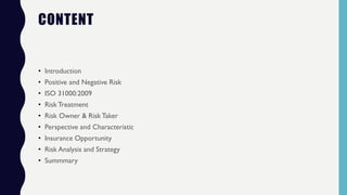 CONTENT
• Introduction
• Positive and Negative Risk
• ISO 31000:2009
• Risk Treatment
• Risk Owner & Risk Taker
• Perspective and Characteristic
• Insurance Opportunity
• Risk Analysis and Strategy
• Summmary
 