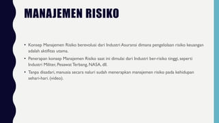 MANAJEMEN RISIKO
• Konsep Manajemen Risiko berevolusi dari Industri Asuransi dimana pengelolaan risiko keuangan
adalah aktifitas utama.
• Penerapan konsep Manajemen Risiko saat ini dimulai dari Industri ber-risiko tinggi, seperti
Industri Militer, Pesawat Terbang, NASA, dll.
• Tanpa disadari, manusia secara naluri sudah menerapkan manajemen risiko pada kehidupan
sehari-hari. (video).
 