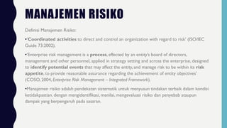 MANAJEMEN RISIKO
Definisi Manajemen Risiko:
•‘Coordinated activities to direct and control an organization with regard to risk’ (ISO/IEC
Guide 73:2002).
•‘Enterprise risk management is a process, effected by an entity’s board of directors,
management and other personnel, applied in strategy setting and across the enterprise, designed
to identify potential events that may affect the entity, and manage risk to be within its risk
appetite, to provide reasonable assurance regarding the achievement of entity objectives’
(COSO, 2004, Enterprise Risk Management – Integrated Framework).
•Manajemen risiko adalah pendekatan sistematik untuk menyusun tindakan terbaik dalam kondisi
ketidakpastian. dengan mengidentifikasi, menilai, mengevaluasi risiko dan penyebab ataupun
dampak yang berpengaruh pada sasaran.
 