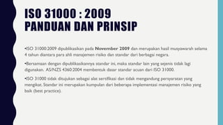 ISO 31000 : 2009
PANDUAN DAN PRINSIP
•ISO 31000:2009 dipublikasikan pada November 2009 dan merupakan hasil musyawarah selama
4 tahun diantara para ahli manajemen risiko dan standar dari berbagai negara.
•Bersamaan dengan dipublikasikannya standar ini, maka standar lain yang sejenis tidak lagi
digunakan. AS/NZS 4360:2004 membentuk dasar standar acuan dari ISO 31000.
•ISO 31000 tidak ditujukan sebagai alat sertifikasi dan tidak mengandung persyaratan yang
mengikat. Standar ini merupakan kumpulan dari beberapa implementasi manajemen risiko yang
baik (best practice).
 