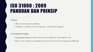 ISO 31000 : 2009
PANDUAN DAN PRINSIP
• RISIKO
– Effect of uncertainty on objectives.
– An effect is a deviation from the expected – positive and/or negative.
• MANAJEMEN RISIKO
– Coordinated activities to direct and control an organization with regard to risk.
– Refers to the architecture (principles, framework and process) for managing risk effectively
 