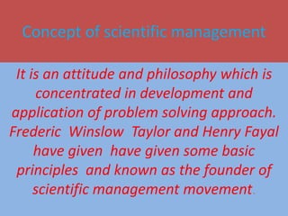 Concept of scientific management
It is an attitude and philosophy which is
concentrated in development and
application of problem solving approach.
Frederic Winslow Taylor and Henry Fayal
have given have given some basic
principles and known as the founder of
scientific management movement.
 
