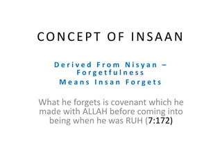 CONCEPT OF INSAAN
D e r i v e d F r o m N i s y a n –
F o r g e t f u l n e s s
M e a n s I n s a n F o r g e t s
What he forgets is covenant which he
made with ALLAH before coming into
being when he was RUH (7:172)
 