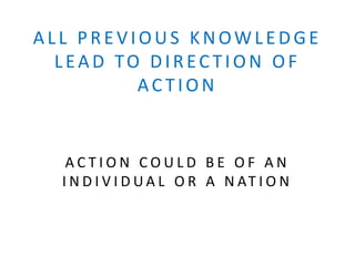 ALL PRE VIOUS KNOWLE DGE
LEAD TO DIREC TION OF
AC TION
A C T I O N C O U L D B E O F A N
I N D I V I D U A L O R A N AT I O N
 