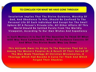 .
The basic problem, therefore, is that of education- the lack of proper and
adequate Islamic education and western dominance in all walk of lives. The rise of
false leaders in all spheres of life, rise of false 'ulamma' who restrict knowledge
(al-'ilm) to the domain of jurisprudence (fiqh), they delight in endless
controversy, disputations and polemics which succeed only in making mountains
out of jurisprudential molehills in whose blind paths the gene- reality of Muslims
are left guideless and bewildered.
Themisguidanceleadtotheemphasison
differencesbetweenthevarious“madahib”
andtoobstinateadherencetotrivialitieswithin
them,whichinturngraduallyincitethe
modernistandtraditionalist'reformers'and
theirfollowerstoattackfalselythe
“mujtahidiin”therebyundermininglegitimate
authority,andtodiscredittheconceptand
validityofthe“madhhab”inislamiclife.
Confusion and error in knowledge lead to the rise of
leaders who are not qualified for valid leadership of the
Muslim community, who do not possess the high
moral, intellectual and spiritual standards required for
Islamic leadership, who perpetuate the condition
further, ensure the continued control of the affairs of the
community by leaders like them who dominate in all fields.
S e c u l a r i s m I m p l i e s T h a t T h e D i v i n e G u i d a n c e , Wo r s h i p O f
G o d , A n d O b e d i e n c e To H i m , S h o u l d B e C o n f i n e d To T h e
P e r s o n a l L i fe O f E a c h I n d i v i d u a l A n d E xc e p t F o r T h e S m a l l
S p h e r e O f A P e r s o n ' s P r i v a t e L i fe , A l l O t h e r A f fa i r s O f T h i s
Wo r l d S h o u l d B e S e t t l e d P u re l y F ro m T h e Wo r l d l y
V i e w p o i n t , A c c o r d i n g To O u r O w n W i s h e s A n d E x p e d i e n c y
I n S u c h M a t t e r s I t I s O u t O f T h e Q u e s t i o n To T h i n k O f W h a t
G O D M ay H a v e C o m m a n d e d , W h a t H i s G u i d a n c e C o n s i s t s O f
A n d W h a t T h e D i v i n e B o o k s M ay L ay D o w n
T h i s At t i t u d e O w e s I t s O r i g i n To T h e Re a c t i o n T h a t S e t I n
A m o n g T h e We s t e r n P e o p l e s A s A Re s u l t O f T h e i r H a t r e d O f
T h e M a n M a d e T h e o l o g y O f C h r i s t i a n M i s s i o n a r i e s , A
T h e o l o g y W h i c h H a d B e c o m e A C u r s e F o r T h e m A n d W h i c h
F o r g e d T h e i r S h a c k l e s
TO CONCLUDE FOR WHAT WE HAVE GONE THROUGH
 