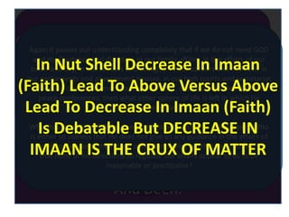 ANIMAL
DEVINE
HUMAN
HUMAN HUMANITY &
HUMAN RIGHTS
LIBERALISM, FAS
HION &
ENLIGHTMENT
Due To Total Neglect Of
Divine Part Religion Just
Became The Private Matter
And Relation With GOD Not
DEEN.
Separation From Devine Realm Lead To Change In Meaning
Of Ibadah To Just Daily Five Congregational Prayers , Up To
Most Nawafil, Reciting Names Of ALLAH On Beads and
Making Several Ummrah And Hajj.
Lack Of True Knowledge Lead To
Change In Meaning Of Islam, Ibadah
And Deen.
ISLAM Means “TO SURRENDER” , IBADAH
Means “TO BECOME ABD OF ALLAH WITH LOVE
AND WILL” To Become Ghulaam Of ALLAH
Rather Than A Servant Who Serves Him Part
Time During His Prayers And To The Most In
Other Nafali Ibadah.
FROM A RATIONAL VIEW POINT
If He is in reality our Creator, Master, and Sovereign and
so also of this universe, then it is equally meaningless
that His jurisdiction should be limited to the private life of
an individual and from the very point from which the
contact of one person with another commences, His
jurisdiction should cease and come to an end
Again it passes our understanding completely that if we do not need GOD
and His Guidance and direction in our family affairs, in the affairs of our
town and city, in our schools and colleges, in our bazaars and markets, in
our parliaments and government houses, in our high courts and secretariat
offices, in our cantonments and police lines, and in our battlefields and
peace conferences, then what other sphere of life is left in which He
should be needed at all?
Why should such a GOD be accepted and believed in or worshipped, Who
is either so useless that He does not give us any guidance in the affairs of
our life or (we seek the refuge of GOD in saying so) that He is so foolish
that none of his directions to regulate our affairs appear to us to be
reasonable or practicable?
In Nut Shell Decrease In Imaan
(Faith) Lead To Above Versus Above
Lead To Decrease In Imaan (Faith)
Is Debatable But DECREASE IN
IMAAN IS THE CRUX OF MATTER
 