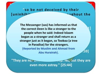 The Qur'an describes the MAJORITY
of the earth's population
“so be not deceived by their
[uninhibited] movement throughout the
land” [40:4]
"But MOST of the people DO NOT KNOW." [12:21]
"No, but MOST of them DO NOT USE THEIR
MINDS." [29:63]
"MOST of the people DO NOT BELIEVE." [40:59]
"They are not EXCEPT like sheep. No, but they are
even more astray." [25:44]
The Messenger (sas) has informed us that
the correct Deen is like a stranger to the
people when he said: Indeed Islaam
began as a stranger and shall return as a
stranger just as it began, so Toobaa (a tree
in Paradise) for the strangers.
 