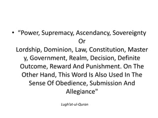• “Power, Supremacy, Ascendancy, Sovereignty
Or
Lordship, Dominion, Law, Constitution, Master
y, Government, Realm, Decision, Definite
Outcome, Reward And Punishment. On The
Other Hand, This Word Is Also Used In The
Sense Of Obedience, Submission And
Allegiance"
Lugh’at-ul-Quran
 