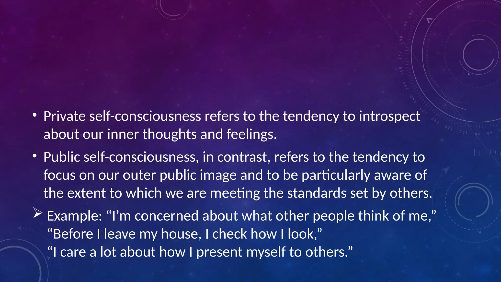 • Private self-consciousness refers to the tendency to introspect
about our inner thoughts and feelings.
• Public self-consciousness, in contrast, refers to the tendency to
focus on our outer public image and to be particularly aware of
the extent to which we are meeting the standards set by others.
 Example: “I’m concerned about what other people think of me,”
“Before I leave my house, I check how I look,”
“I care a lot about how I present myself to others.”
 