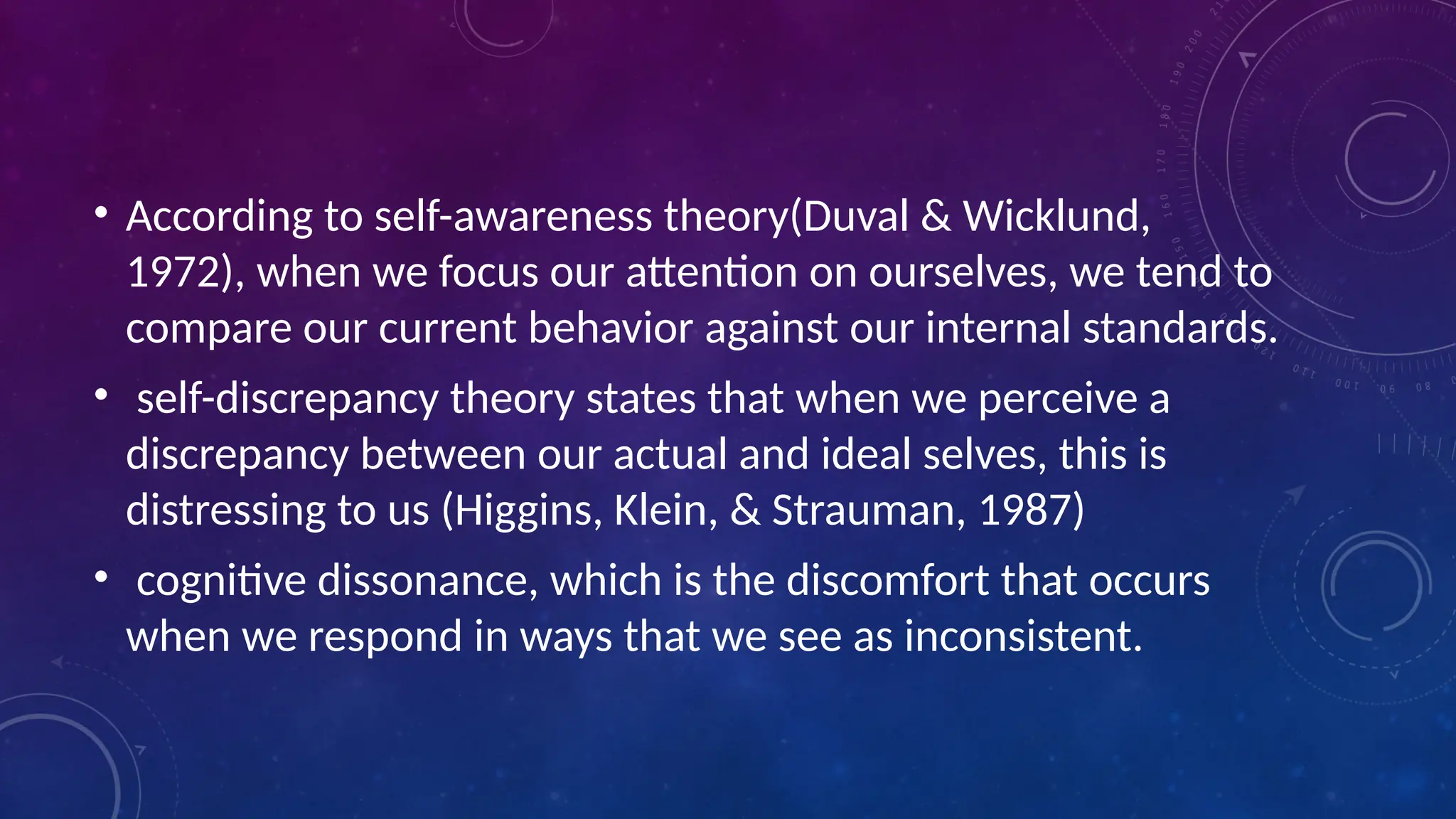 • According to self-awareness theory(Duval & Wicklund,
1972), when we focus our attention on ourselves, we tend to
compare our current behavior against our internal standards.
• self-discrepancy theory states that when we perceive a
discrepancy between our actual and ideal selves, this is
distressing to us (Higgins, Klein, & Strauman, 1987)
• cognitive dissonance, which is the discomfort that occurs
when we respond in ways that we see as inconsistent.
 