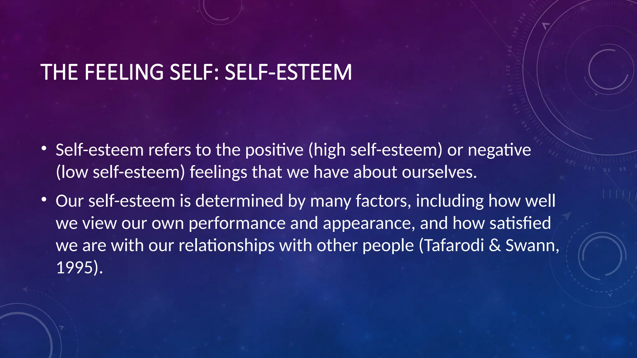 THE FEELING SELF: SELF-ESTEEM
• Self-esteem refers to the positive (high self-esteem) or negative
(low self-esteem) feelings that we have about ourselves.
• Our self-esteem is determined by many factors, including how well
we view our own performance and appearance, and how satisfied
we are with our relationships with other people (Tafarodi & Swann,
1995).
 