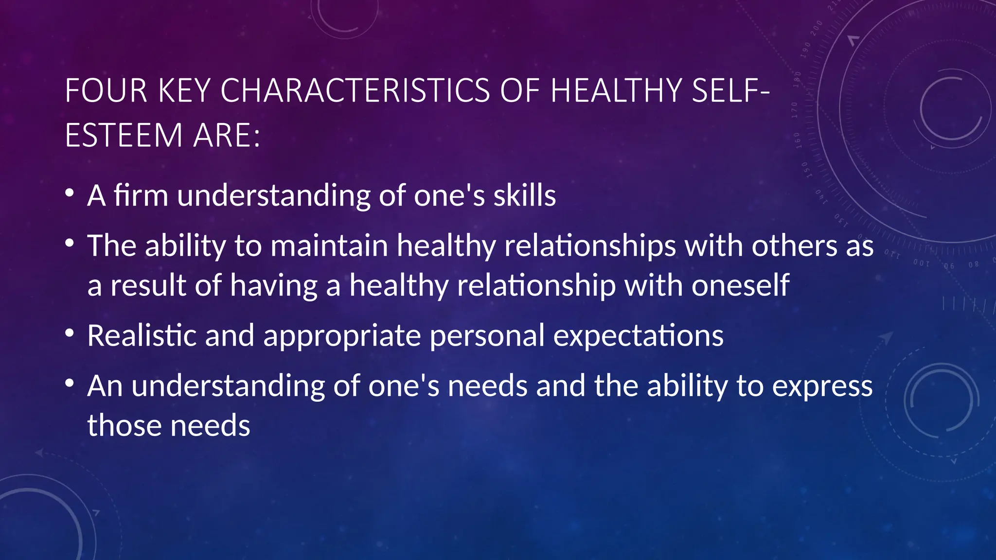 FOUR KEY CHARACTERISTICS OF HEALTHY SELF-
ESTEEM ARE:
• A firm understanding of one's skills
• The ability to maintain healthy relationships with others as
a result of having a healthy relationship with oneself
• Realistic and appropriate personal expectations
• An understanding of one's needs and the ability to express
those needs
 