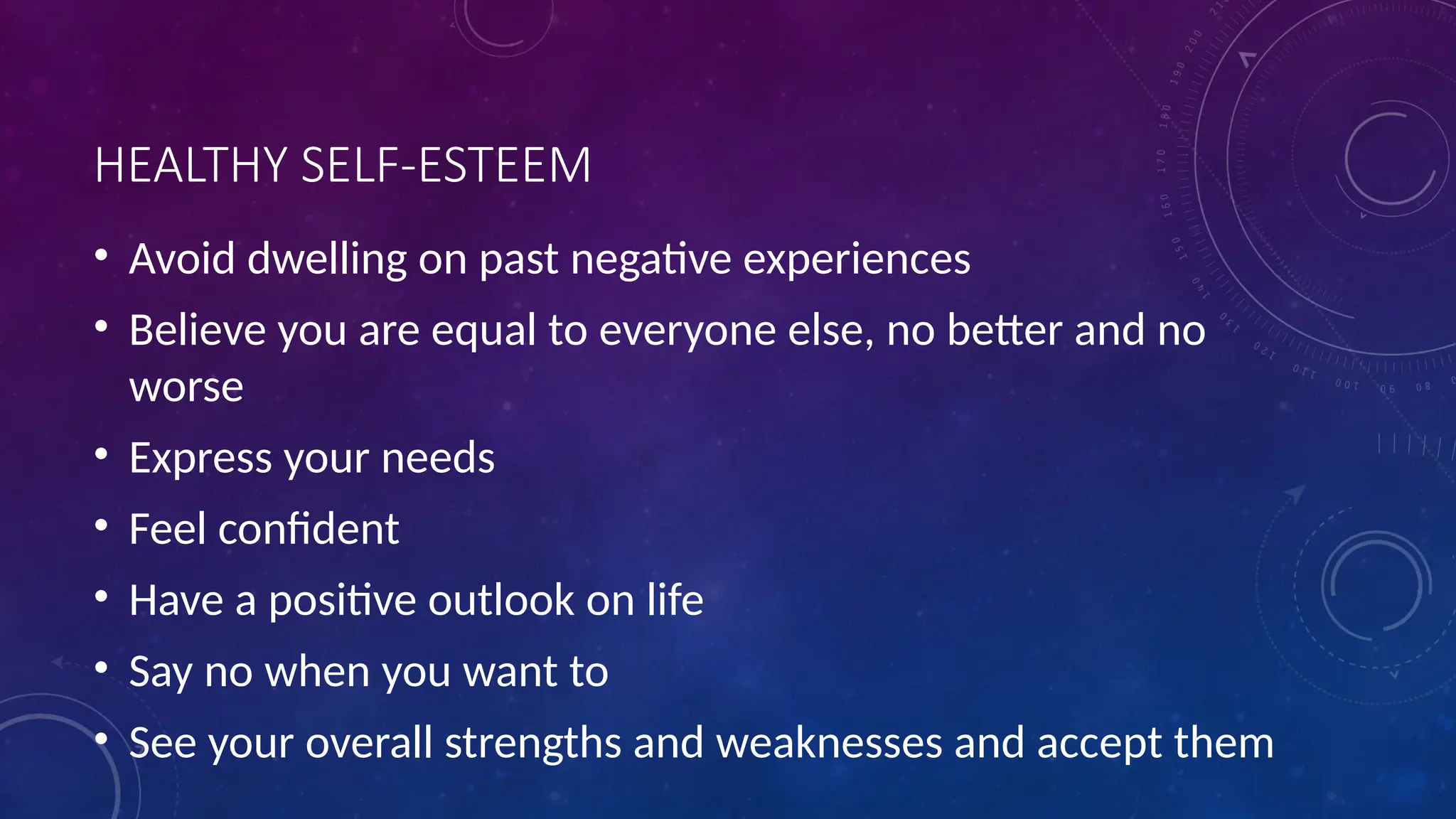 HEALTHY SELF-ESTEEM
• Avoid dwelling on past negative experiences
• Believe you are equal to everyone else, no better and no
worse
• Express your needs
• Feel confident
• Have a positive outlook on life
• Say no when you want to
• See your overall strengths and weaknesses and accept them
 