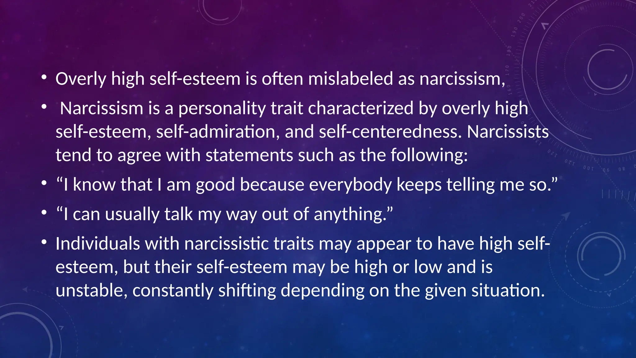 • Overly high self-esteem is often mislabeled as narcissism,
• Narcissism is a personality trait characterized by overly high
self-esteem, self-admiration, and self-centeredness. Narcissists
tend to agree with statements such as the following:
• “I know that I am good because everybody keeps telling me so.”
• “I can usually talk my way out of anything.”
• Individuals with narcissistic traits may appear to have high self-
esteem, but their self-esteem may be high or low and is
unstable, constantly shifting depending on the given situation.
 
