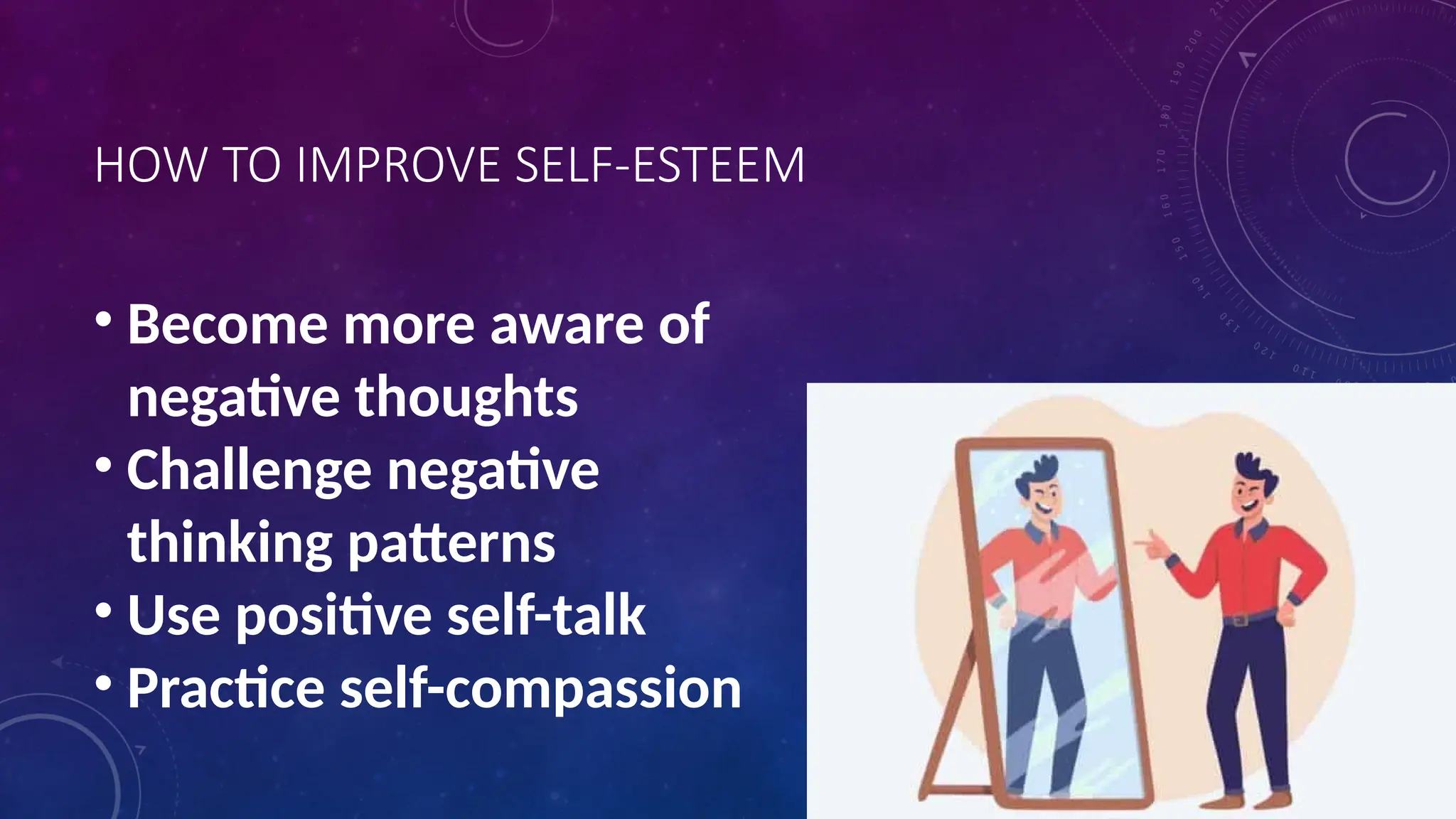 HOW TO IMPROVE SELF-ESTEEM
• Become more aware of
negative thoughts
• Challenge negative
thinking patterns
• Use positive self-talk
• Practice self-compassion
 