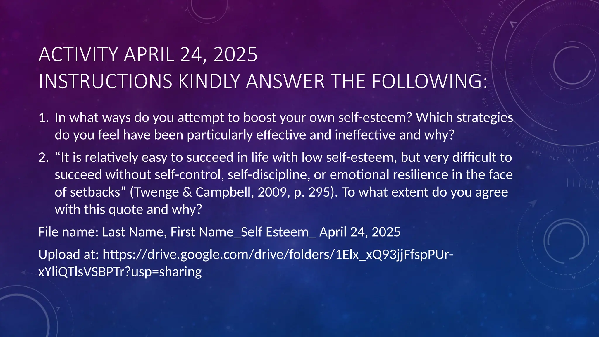 ACTIVITY APRIL 24, 2025
INSTRUCTIONS KINDLY ANSWER THE FOLLOWING:
1. In what ways do you attempt to boost your own self-esteem? Which strategies
do you feel have been particularly effective and ineffective and why?
2. “It is relatively easy to succeed in life with low self-esteem, but very difficult to
succeed without self-control, self-discipline, or emotional resilience in the face
of setbacks” (Twenge & Campbell, 2009, p. 295). To what extent do you agree
with this quote and why?
File name: Last Name, First Name_Self Esteem_ April 24, 2025
Upload at: https://drive.google.com/drive/folders/1Elx_xQ93jjFfspPUr-
xYliQTlsVSBPTr?usp=sharing
 