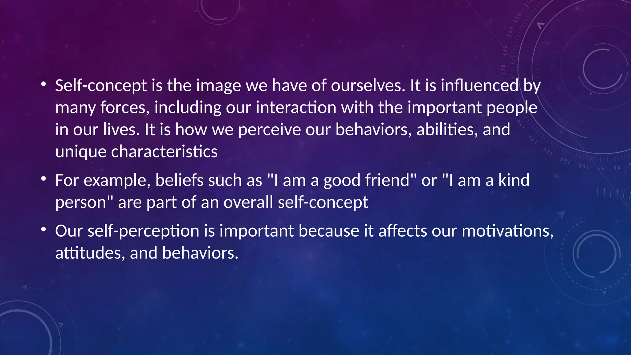 • Self-concept is the image we have of ourselves. It is influenced by
many forces, including our interaction with the important people
in our lives. It is how we perceive our behaviors, abilities, and
unique characteristics
• For example, beliefs such as "I am a good friend" or "I am a kind
person" are part of an overall self-concept
• Our self-perception is important because it affects our motivations,
attitudes, and behaviors.
 