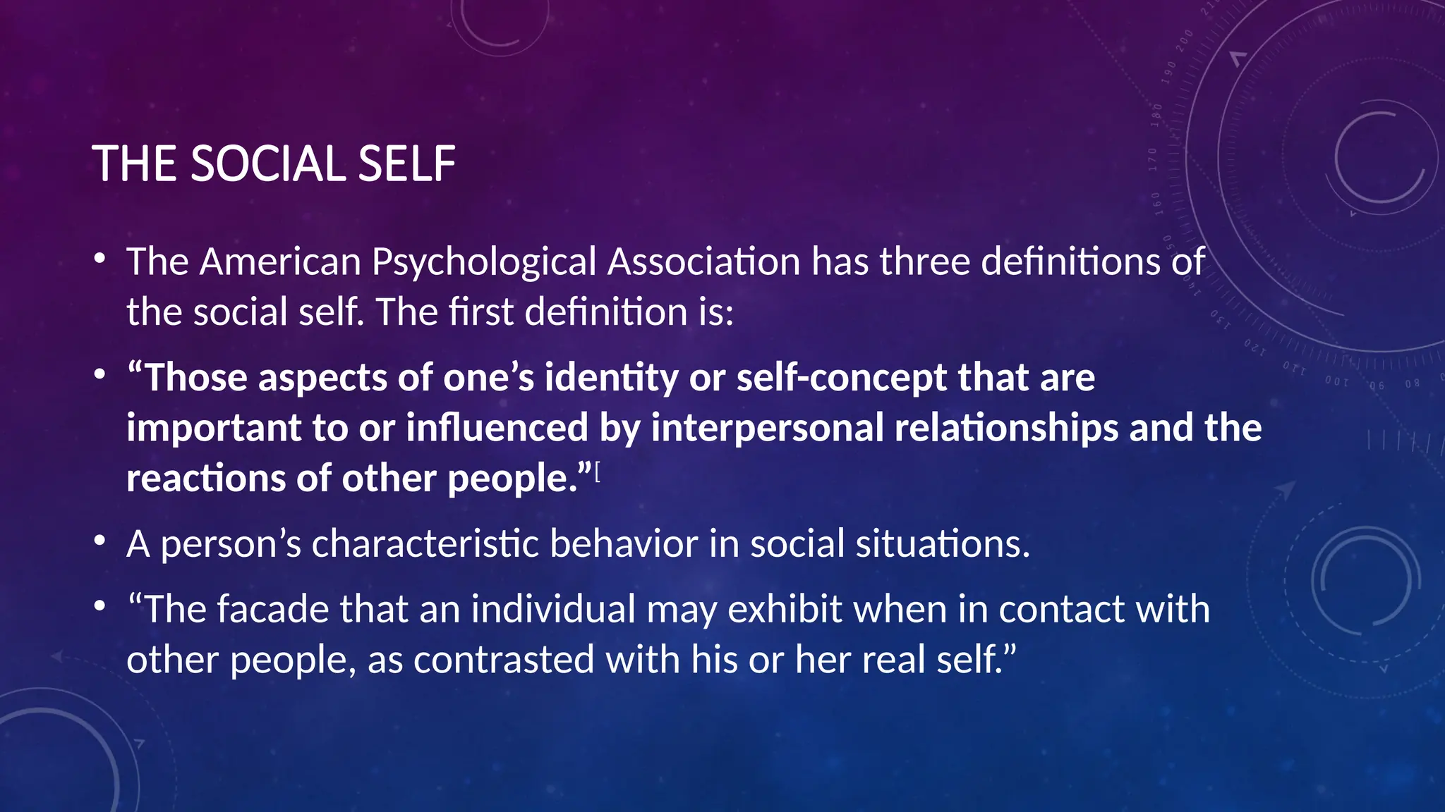 THE SOCIAL SELF
• The American Psychological Association has three definitions of
the social self. The first definition is:
• “Those aspects of one’s identity or self-concept that are
important to or influenced by interpersonal relationships and the
reactions of other people.”[
• A person’s characteristic behavior in social situations.
• “The facade that an individual may exhibit when in contact with
other people, as contrasted with his or her real self.”
 