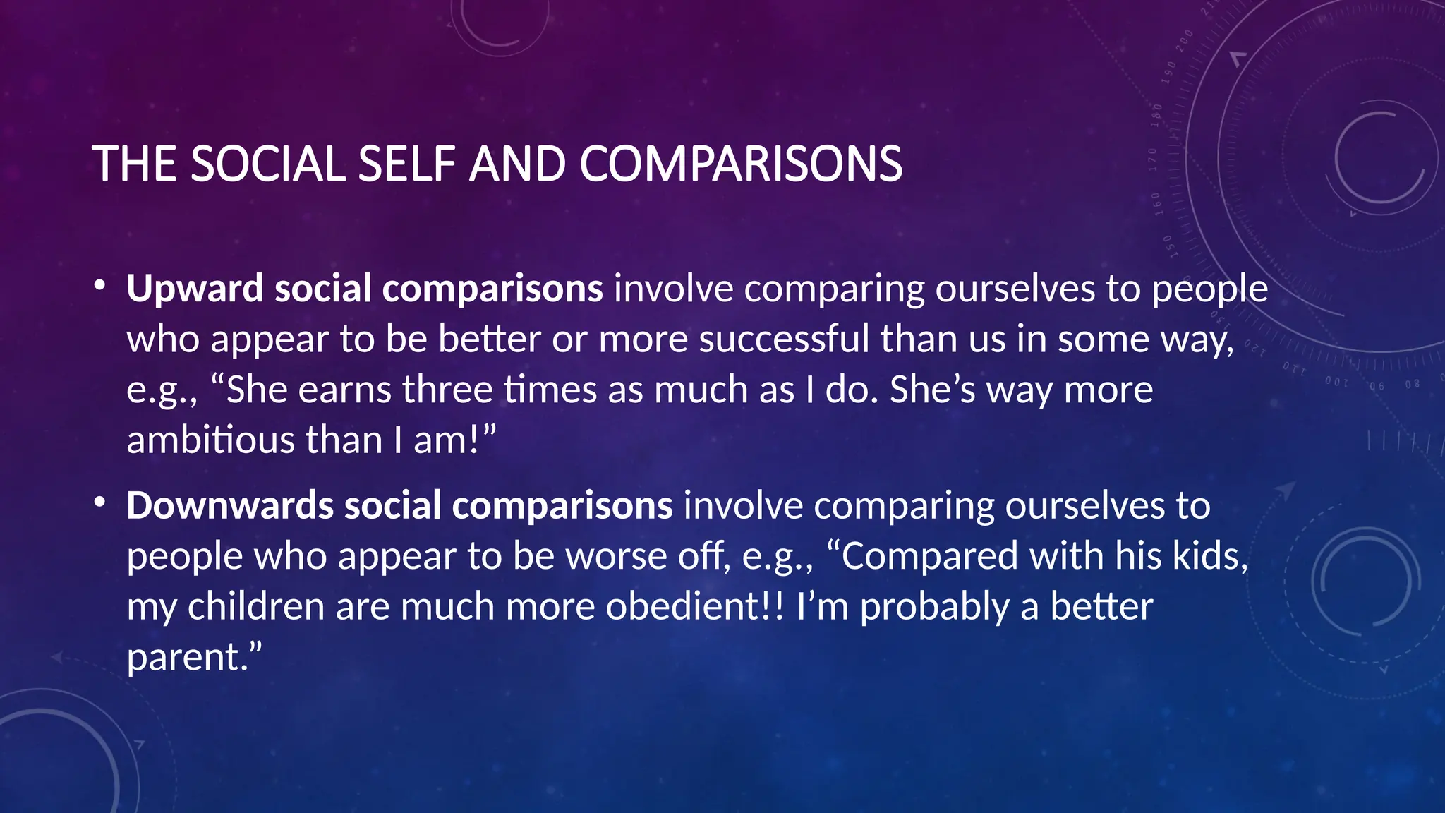 THE SOCIAL SELF AND COMPARISONS
• Upward social comparisons involve comparing ourselves to people
who appear to be better or more successful than us in some way,
e.g., “She earns three times as much as I do. She’s way more
ambitious than I am!”
• Downwards social comparisons involve comparing ourselves to
people who appear to be worse off, e.g., “Compared with his kids,
my children are much more obedient!! I’m probably a better
parent.”
 