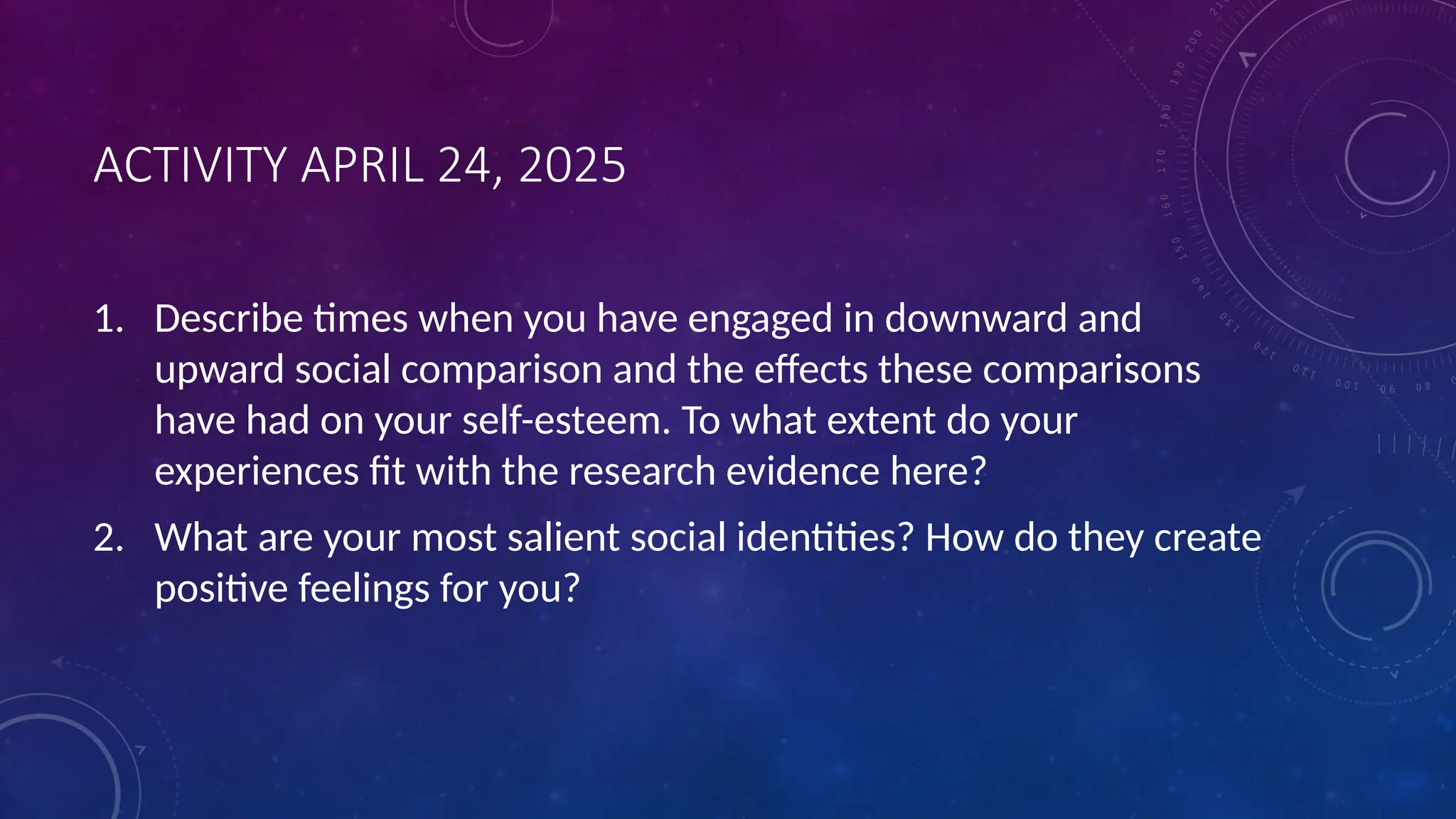 ACTIVITY APRIL 24, 2025
1. Describe times when you have engaged in downward and
upward social comparison and the effects these comparisons
have had on your self-esteem. To what extent do your
experiences fit with the research evidence here?
2. What are your most salient social identities? How do they create
positive feelings for you?
 