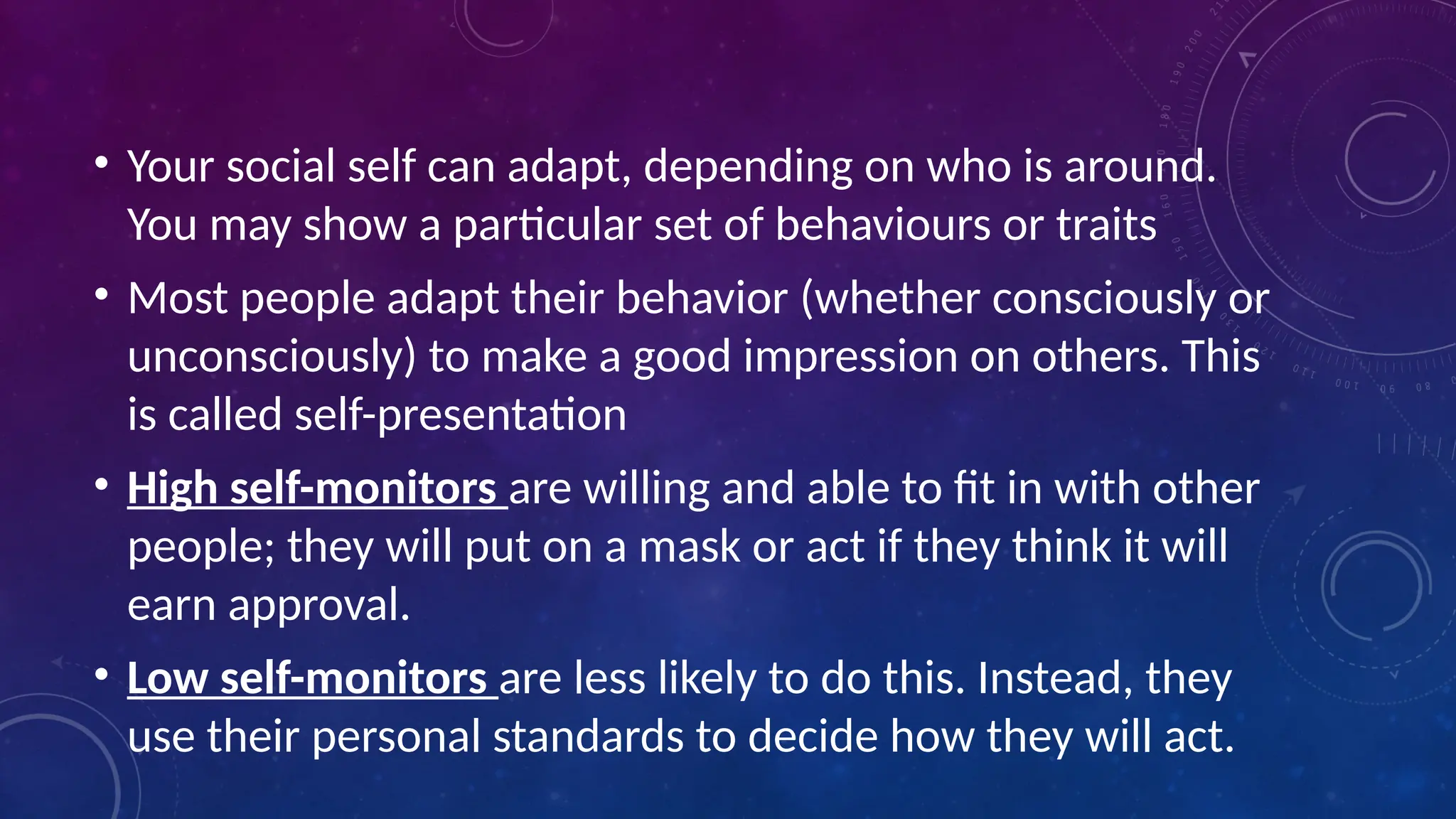 • Your social self can adapt, depending on who is around.
You may show a particular set of behaviours or traits
• Most people adapt their behavior (whether consciously or
unconsciously) to make a good impression on others. This
is called self-presentation
• High self-monitors are willing and able to fit in with other
people; they will put on a mask or act if they think it will
earn approval.
• Low self-monitors are less likely to do this. Instead, they
use their personal standards to decide how they will act.
 