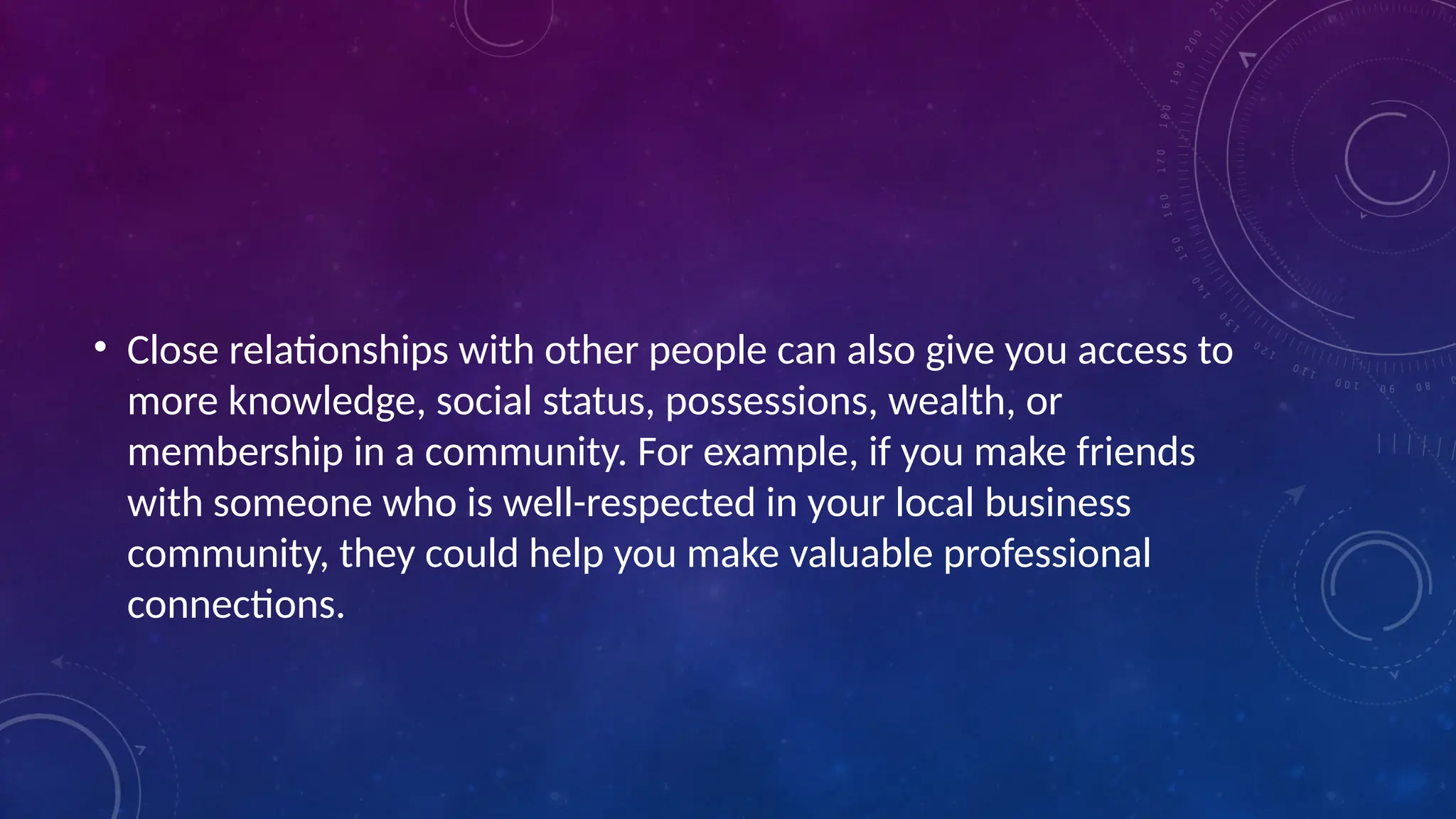 • Close relationships with other people can also give you access to
more knowledge, social status, possessions, wealth, or
membership in a community. For example, if you make friends
with someone who is well-respected in your local business
community, they could help you make valuable professional
connections.
 