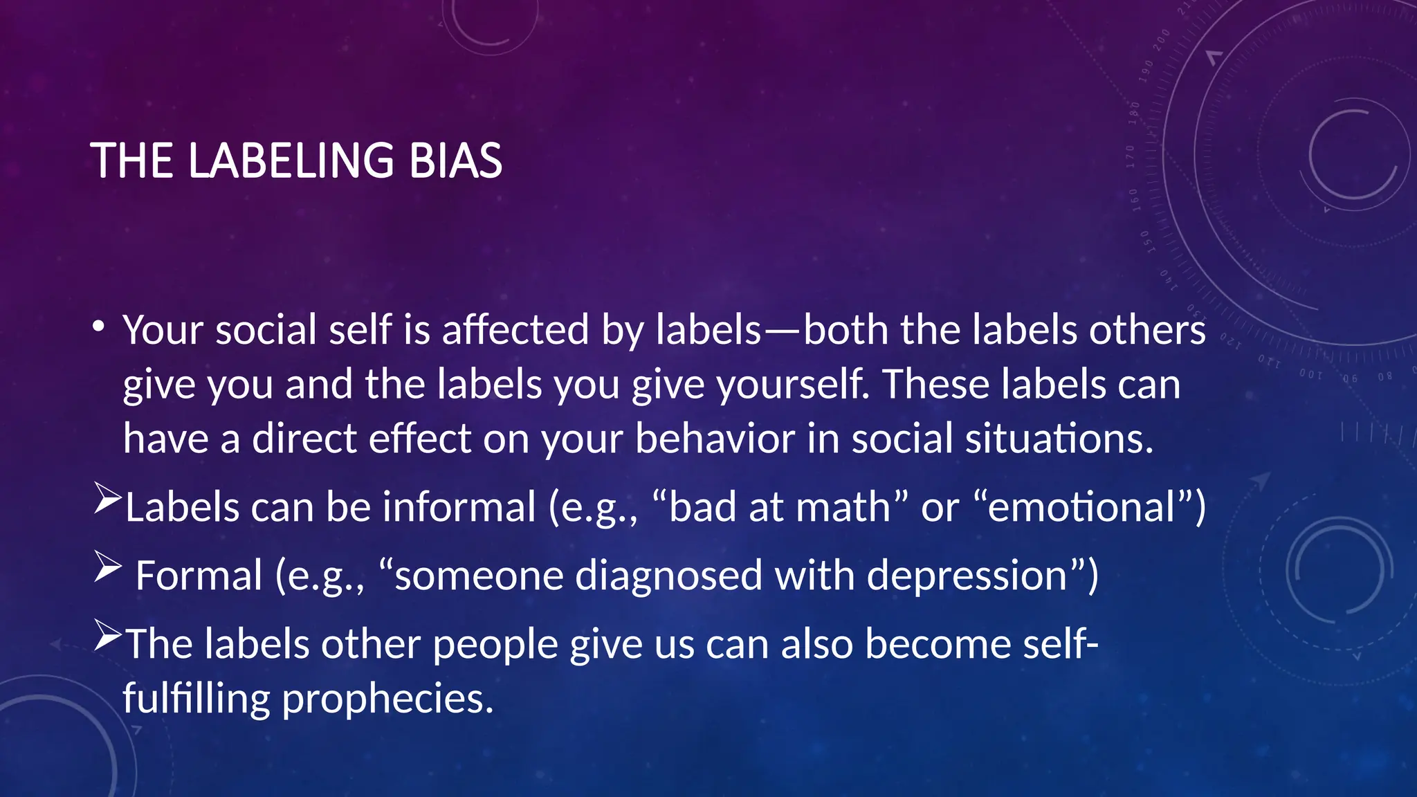 THE LABELING BIAS
• Your social self is affected by labels—both the labels others
give you and the labels you give yourself. These labels can
have a direct effect on your behavior in social situations.
Labels can be informal (e.g., “bad at math” or “emotional”)
 Formal (e.g., “someone diagnosed with depression”)
The labels other people give us can also become self-
fulfilling prophecies.
 