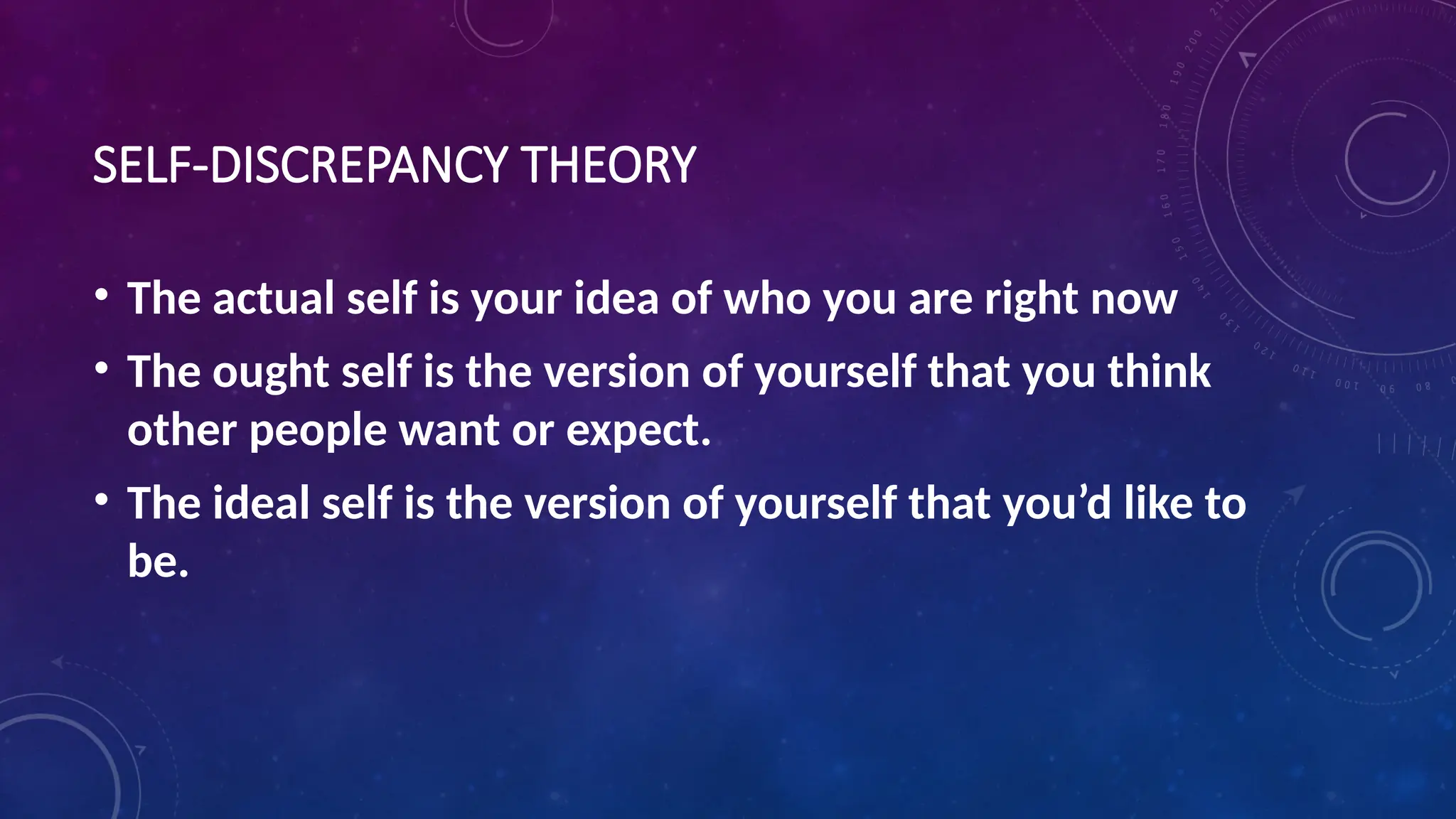SELF-DISCREPANCY THEORY
• The actual self is your idea of who you are right now
• The ought self is the version of yourself that you think
other people want or expect.
• The ideal self is the version of yourself that you’d like to
be.
 