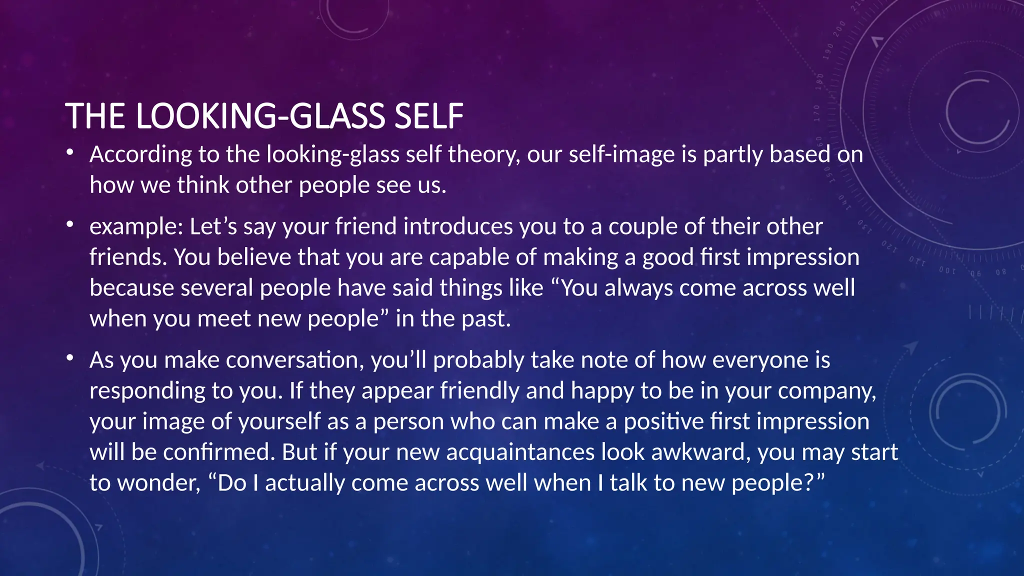 THE LOOKING-GLASS SELF
• According to the looking-glass self theory, our self-image is partly based on
how we think other people see us.
• example: Let’s say your friend introduces you to a couple of their other
friends. You believe that you are capable of making a good first impression
because several people have said things like “You always come across well
when you meet new people” in the past.
• As you make conversation, you’ll probably take note of how everyone is
responding to you. If they appear friendly and happy to be in your company,
your image of yourself as a person who can make a positive first impression
will be confirmed. But if your new acquaintances look awkward, you may start
to wonder, “Do I actually come across well when I talk to new people?”
 