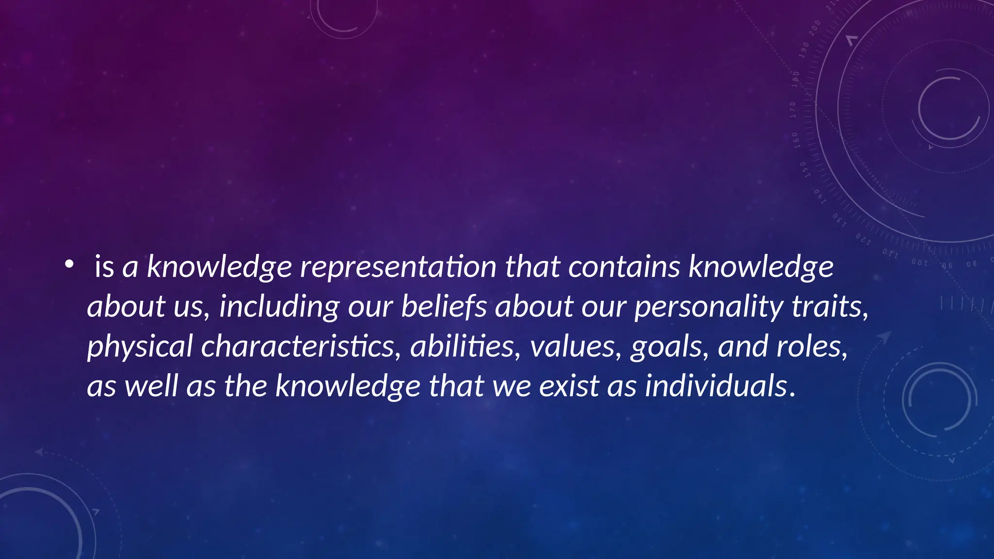 • is a knowledge representation that contains knowledge
about us, including our beliefs about our personality traits,
physical characteristics, abilities, values, goals, and roles,
as well as the knowledge that we exist as individuals.
 