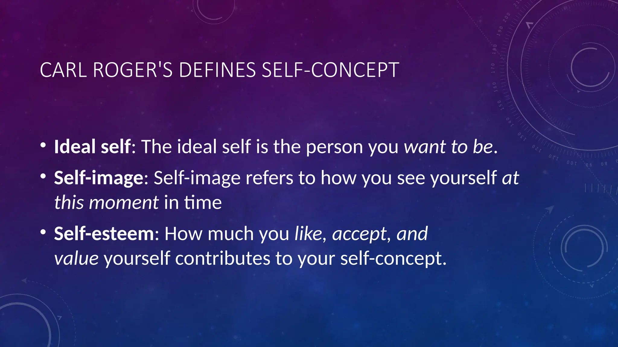 CARL ROGER'S DEFINES SELF-CONCEPT
• Ideal self: The ideal self is the person you want to be.
• Self-image: Self-image refers to how you see yourself at
this moment in time
• Self-esteem: How much you like, accept, and
value yourself contributes to your self-concept.
 