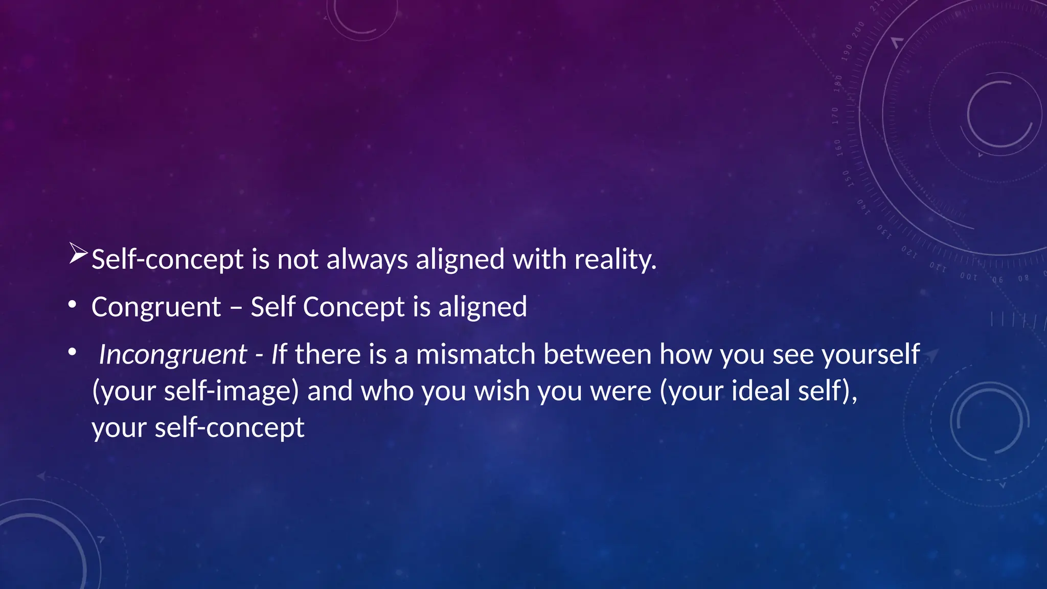 Self-concept is not always aligned with reality.
• Congruent – Self Concept is aligned
• Incongruent - If there is a mismatch between how you see yourself
(your self-image) and who you wish you were (your ideal self),
your self-concept
 