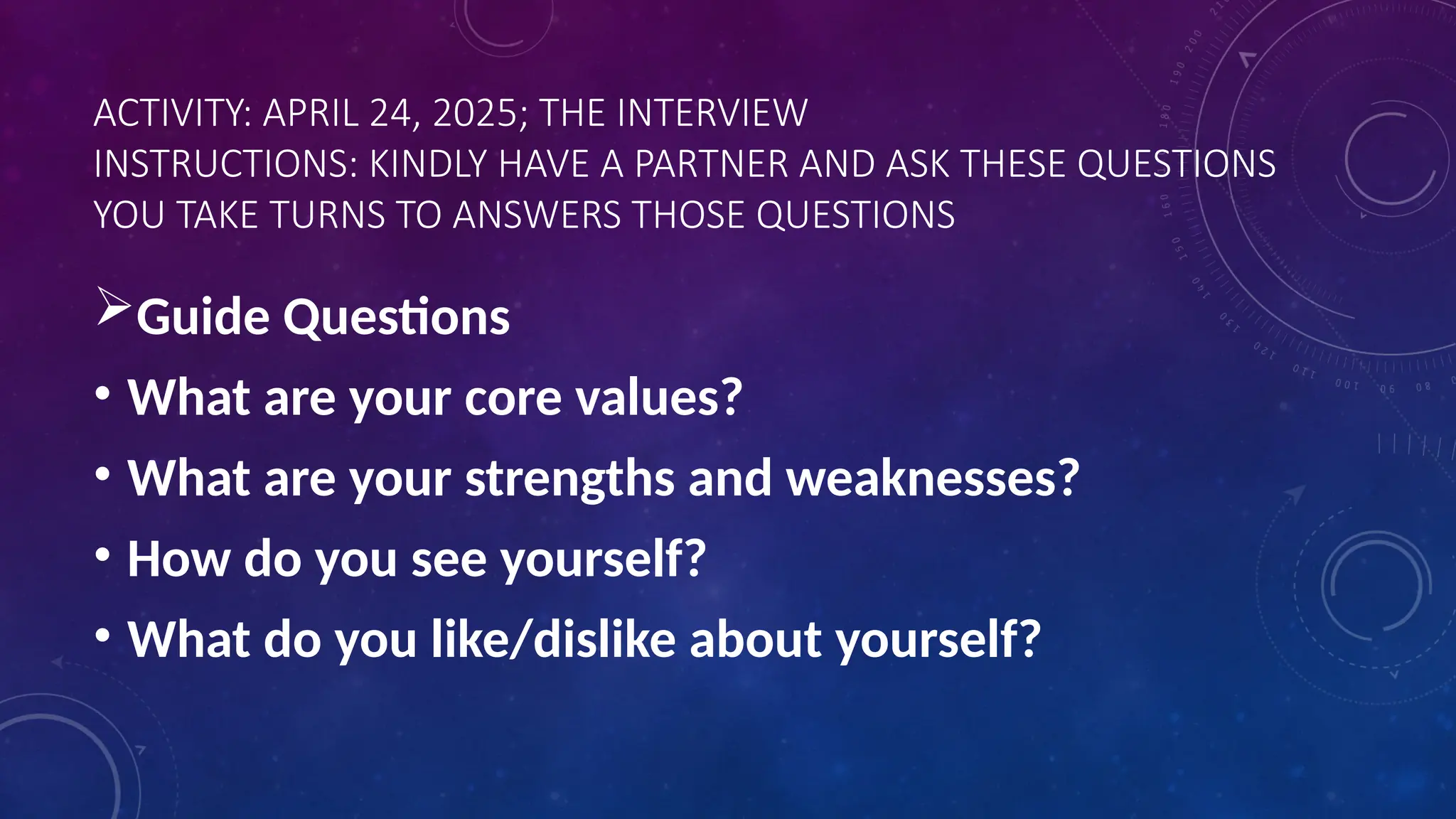 ACTIVITY: APRIL 24, 2025; THE INTERVIEW
INSTRUCTIONS: KINDLY HAVE A PARTNER AND ASK THESE QUESTIONS
YOU TAKE TURNS TO ANSWERS THOSE QUESTIONS
Guide Questions
• What are your core values?
• What are your strengths and weaknesses?
• How do you see yourself?
• What do you like/dislike about yourself?
 