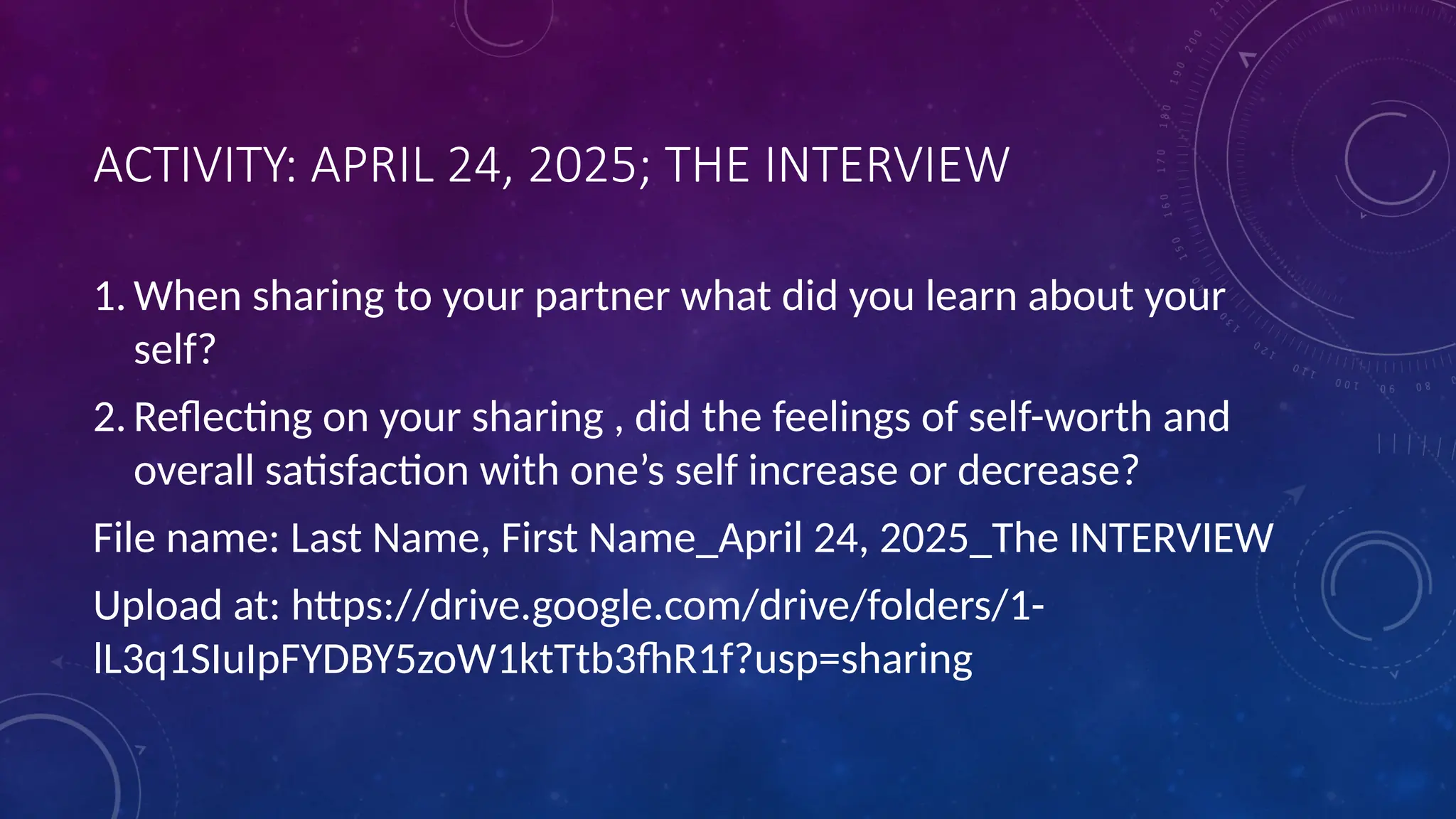 ACTIVITY: APRIL 24, 2025; THE INTERVIEW
1. When sharing to your partner what did you learn about your
self?
2. Reflecting on your sharing , did the feelings of self-worth and
overall satisfaction with one’s self increase or decrease?
File name: Last Name, First Name_April 24, 2025_The INTERVIEW
Upload at: https://drive.google.com/drive/folders/1-
lL3q1SIuIpFYDBY5zoW1ktTtb3fhR1f?usp=sharing
 