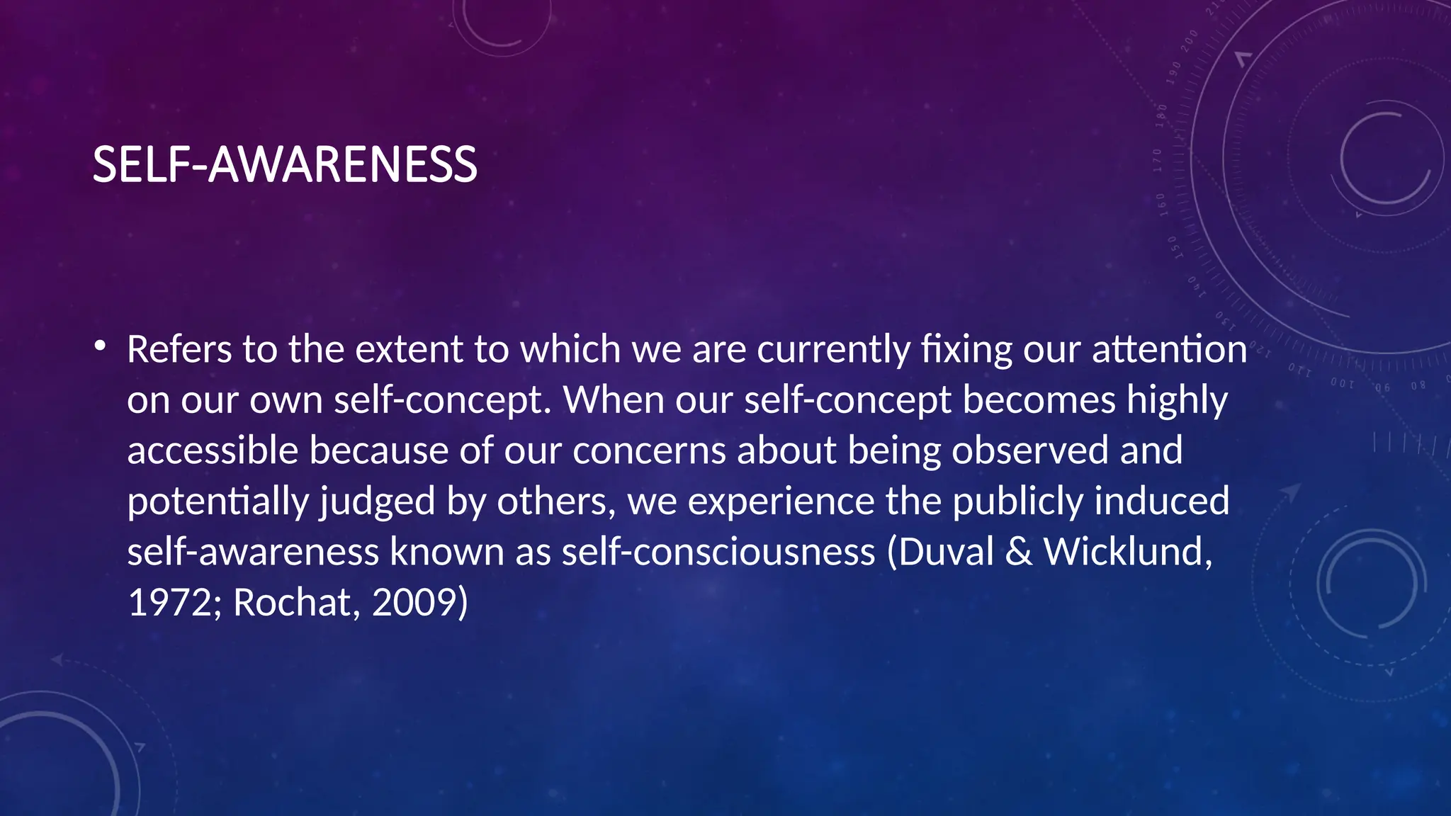 SELF-AWARENESS
• Refers to the extent to which we are currently fixing our attention
on our own self-concept. When our self-concept becomes highly
accessible because of our concerns about being observed and
potentially judged by others, we experience the publicly induced
self-awareness known as self-consciousness (Duval & Wicklund,
1972; Rochat, 2009)
 