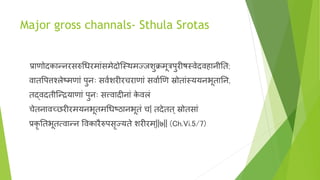 Major gross channals- Sthula Srotas
प्राणोदकान्नरसरुचधरमाांसमेदोन्स्र्थमज्जशुक्रमूत्रपुरीषस्र्वेदर्विानीनत;
र्वातवपत्तश्लेष्मणाां पुनाः सर्ववशरीरचराणाां सर्वावणण स्रोताांस्ययनभूतानन,
तद्र्वदतीन्न्द्रयाणाां पुनाः सत्त्र्वादीनाां के र्वलां
चेतनार्वच्छरीरमयनभूतमचधष्ठानभूतां च| तदेतत् स्रोतसाां
प्रकृ नतभूत्र्वान्न वर्वकारैरुपसृज्यते शरीरम्||७|| (Ch.Vi.5/7)
 