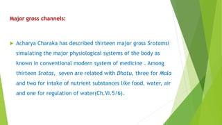 Major gross channels:
 Acharya Charaka has described thirteen major gross Srotamsi
simulating the major physiological systems of the body as
known in conventional modern system of medicine . Among
thirteen Srotas, seven are related with Dhatu, three for Mala
and two for intake of nutrient substances like food, water, air
and one for regulation of water(Ch.Vi.5/6).
 