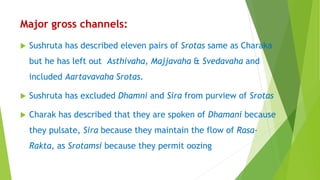 Major gross channels:
 Sushruta has described eleven pairs of Srotas same as Charaka
but he has left out Asthivaha, Majjavaha & Svedavaha and
included Aartavavaha Srotas.
 Sushruta has excluded Dhamni and Sira from purview of Srotas
 Charak has described that they are spoken of Dhamani because
they pulsate, Sira because they maintain the flow of Rasa-
Rakta, as Srotamsi because they permit oozing
 