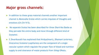 Major gross channels:
 In addition to these gross material channels another important
channel is Manovaha Srotas which carries impulses of thoughts and
emotions (Ch.Chi 9/5).
 No separate Srotas has been described for three Sharirika Dosha as
they pervade the entire body and move through different kind of
Srotamsi.
 C.Dwarikanath has explained that Hridya(heart), Dhamani (arteries),
Sira(veins) Srotamsi (capillaries) are the component of a single
vascular system which regulate the proper flow of blood and nutrition
supply to and clearance of waste products from Sthayi Dhatu.
 