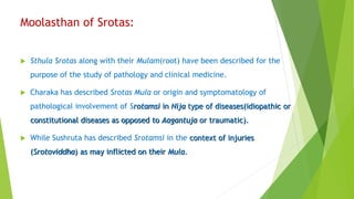 Moolasthan of Srotas:
 Sthula Srotas along with their Mulam(root) have been described for the
purpose of the study of pathology and clinical medicine.
 Charaka has described Srotas Mula or origin and symptomatology of
pathological involvement of Srotamsi in Nija type of diseases(idiopathic or
constitutional diseases as opposed to Aagantuja or traumatic).
 While Sushruta has described Srotamsi in the context of injuries
(Srotoviddha) as may inflicted on their Mula.
 