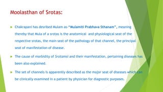 Moolasthan of Srotas:
 Chakrapani has desribed Mulam as-“Mulamiti Prabhava Sthanam”, meaning
thereby that Mula of a srotas is the anatomical and physiological seat of the
respective srotas, the main seat of the pathology of that channel, the principal
seat of manifestation of disease.
 The cause of morbidity of Srotamsi and their manifestation, pertaining diseases has
been also explained.
 The set of channels is apparently described as the major seat of diseases which can
be clinically examined in a patient by physician for diagnostic purposes.
 