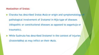 Moolasthan of Srotas:
 Charaka has described Srotas Mula or origin and symptomatology of
pathological involvement of Srotamsi in Nija type of diseases
(idiopathic or constitutional diseases as opposed to aagantuja or
traumatic).
 While Sushruta has described Srotamsi in the context of injuries
(Srotoviddha) as may inflict on their Mula.
 