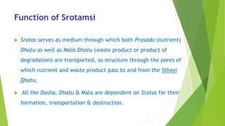 Function of Srotamsi
 Srotas serves as medium through which both Prasada (nutrient)
Dhatu as well as Mala Dhatu (waste product or product of
degradation) are transported, as structure through the pores of
which nutrient and waste product pass to and from the Sthayi
Dhatu.
 All the Dosha, Dhatu & Mala are dependent on Srotas for their
formation, transportation & destruction.
 