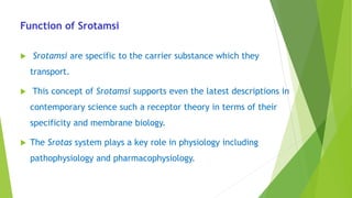 Function of Srotamsi
 Srotamsi are specific to the carrier substance which they
transport.
 This concept of Srotamsi supports even the latest descriptions in
contemporary science such a receptor theory in terms of their
specificity and membrane biology.
 The Srotas system plays a key role in physiology including
pathophysiology and pharmacophysiology.
 