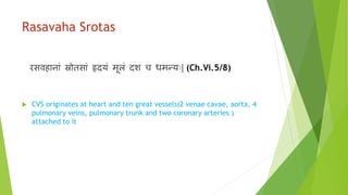 Rasavaha Srotas
रसर्विानाां स्रोतसाां हृदयां मूलां दश च धमन्याः| (Ch.Vi.5/8)
 CVS originates at heart and ten great vessels(2 venae cavae, aorta, 4
pulmonary veins, pulmonary trunk and two coronary arteries )
attached to it
 