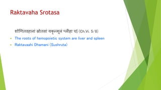 Raktavaha Srotasa
शोणणतर्विानाां स्रोतसाां यकृ न्मूलां प्लीिा च| (Ch.Vi. 5/8)
 The roots of hemopoietic system are liver and spleen
 Raktavaahi Dhamani (Sushruta)
 